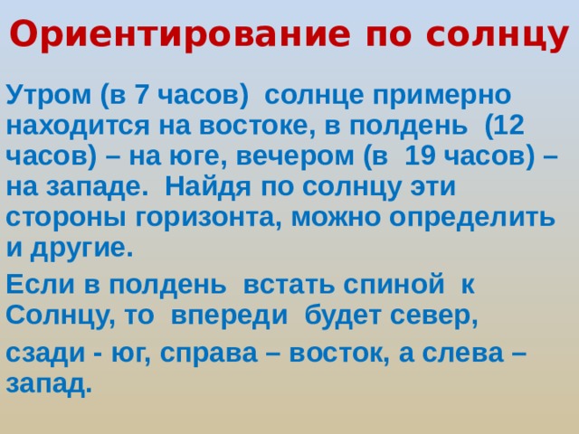 Ориентирование по солнцу Утром (в 7 часов) солнце примерно находится на востоке, в полдень (12 часов) – на юге, вечером (в 19 часов) – на западе. Найдя по солнцу эти стороны горизонта, можно определить и другие. Если в полдень встать спиной к Солнцу, то впереди будет север, сзади - юг, справа – восток, а слева – запад.  
