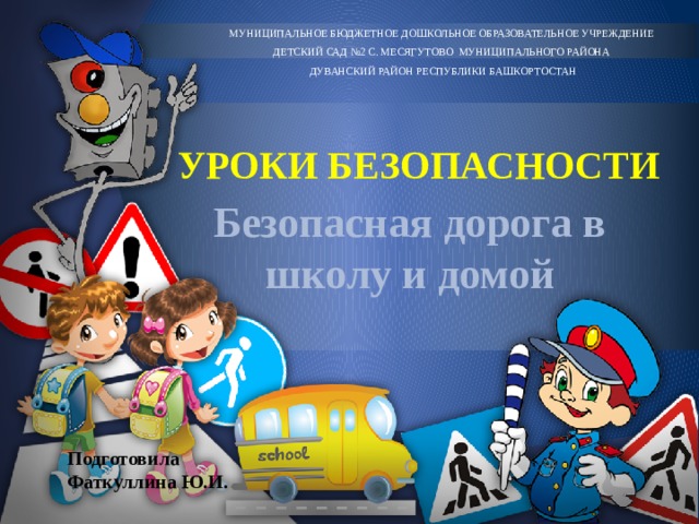 МУНИЦИПАЛЬНОЕ БЮДЖЕТНОЕ ДОШКОЛЬНОЕ ОБРАЗОВАТЕЛЬНОЕ УЧРЕЖДЕНИЕ  ДЕТСКИЙ САД №2 С. МЕСЯГУТОВО МУНИЦИПАЛЬНОГО РАЙОНА  ДУВАНСКИЙ РАЙОН РЕСПУБЛИКИ БАШКОРТОСТАН   Уроки безопасности Безопасная дорога в школу и домой Подготовила Фаткуллина Ю.И.  