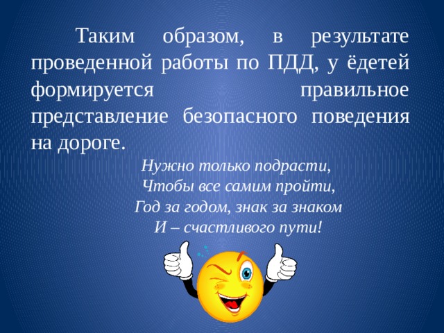   Таким образом, в результате проведенной работы по ПДД, у ёдетей формируется правильное представление безопасного поведения на дороге. Нужно только подрасти, Чтобы все самим пройти, Год за годом, знак за знаком И – счастливого пути! 