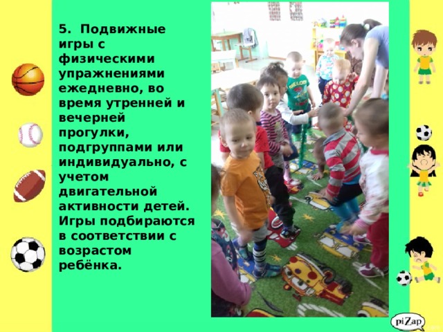               5. Подвижные игры с физическими упражнениями ежедневно, во время утренней и вечерней прогулки, подгруппами или индивидуально, с учетом двигательной активности детей. Игры подбираются в соответствии с возрастом ребёнка. 