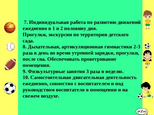               7. Индивидуальная работа по развитию движений ежедневно в 1 и 2 половину дня.  Прогулки, экскурсии по территории детского сада.  8. Дыхательная, артикуляционная гимнастики 2-3 раза в день во время утренней зарядки, прогулки, после сна. Обеспечивать проветривание помещения.  9. Физкультурные занятия 3 раза в неделю.  10. Самостоятельная двигательная деятельность ежедневно, совместно с воспитателем и под руководством воспитателя в помещении и на свежем воздухе. 