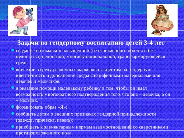 Задачи по гендерному воспитанию детей 3-4 лет создание оптимально насыщенной (без чрезмерного обилия и без недостатка) целостной, многофункциональной, трансформирующейся среды. внесение в среду различных маркеров с акцентом на гендерную идентичность и дополнение среды специфичными материалами для девочек и мальчиков. я оказание помощи маленькому ребенку в том, чтобы он имел возможность многократного подтверждения того, что она – девочка, а он – мальчик. формировать образ «Я»; сообщать детям о внешних признаках гендерной принадлежности (одежда, прическа, имена); приобщать к элементарным нормам взаимоотношений со сверстниками противоположенного пола. 