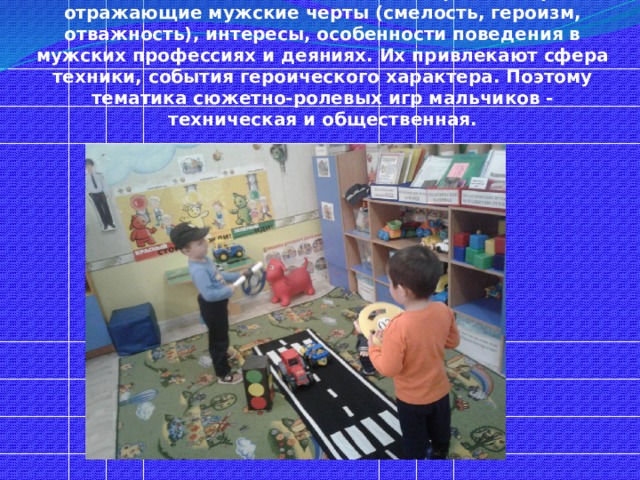 Мальчики, в отличие от девочек, играют в игры, отражающие мужские черты (смелость, героизм, отважность), интересы, особенности поведения в мужских профессиях и деяниях. Их привлекают сфера техники, события героического характера. Поэтому тематика сюжетно-ролевых игр мальчиков - техническая и общественная. 