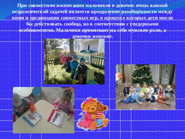 При совместном воспитании мальчиков и девочек очень важной педагогической задачей является преодоление разобщённости между ними и организация совместных игр, в процессе которых дети могли бы действовать сообща, но в соответствии с гендерными особенностями. Мальчики принимают на себя мужские роли, а девочки женские. 