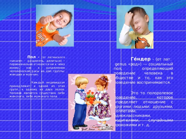   Пол - (от латинского «secare» - разделять, делиться) - первоначально относится ни к чему иному, как к разделению человеческой расы на две группы: женщин и мужчин.  Каждый индивидуум принадлежит к одной из этих групп, к одному из двух полов. Человек является существом либо женского, либо мужского пола.   Ге́ндер - (от лат.  genus «род») — социальный пол, определяющий поведение человека в обществе и то, как это поведение воспринимается.  Это то полоролевое поведение, которое определяет отношение с другими людьми: друзьями, коллегами, одноклассниками, родителями, случайными прохожими и т. д.  
