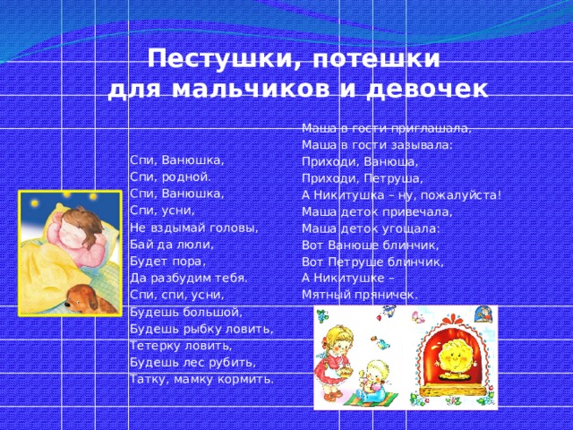 Пестушки, потешки  для мальчиков и девочек Маша в гости приглашала, Маша в гости зазывала: Приходи, Ванюша, Приходи, Петруша, А Никитушка – ну, пожалуйста! Маша деток привечала, Маша деток угощала: Вот Ванюше блинчик, Вот Петруше блинчик, А Никитушке – Мятный пряничек. Спи, Ванюшка, Спи, родной. Спи, Ванюшка, Спи, усни, Не вздымай головы, Бай да люли, Будет пора, Да разбудим тебя. Спи, спи, усни, Будешь большой, Будешь рыбку ловить, Тетерку ловить, Будешь лес рубить, Татку, мамку кормить. 