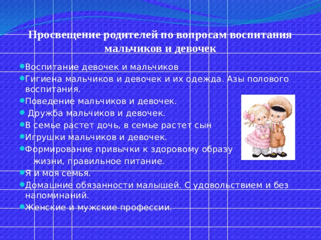 Просвещение родителей по вопросам воспитания мальчиков и девочек Воспитание девочек и мальчиков Гигиена мальчиков и девочек и их одежда. Азы полового воспитания. Поведение мальчиков и девочек.  Дружба мальчиков и девочек. В семье растет дочь, в семье растет сын Игрушки мальчиков и девочек. Формирование привычки к здоровому образу  жизни, правильное питание. Я и моя семья. Домашние обязанности малышей. С удовольствием и без напоминаний. Женские и мужские профессии. 