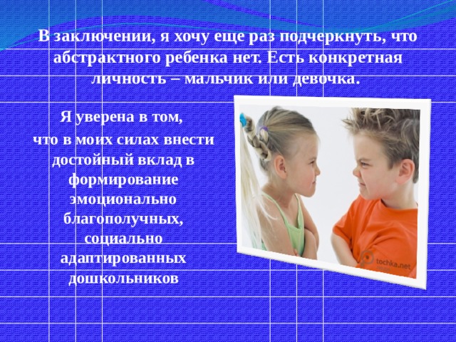 В заключении, я хочу еще раз подчеркнуть, что абстрактного ребенка нет. Есть конкретная личность – мальчик или девочка.  Я уверена в том, что в моих силах внести достойный вклад в формирование эмоционально благополучных, социально адаптированных дошкольников 