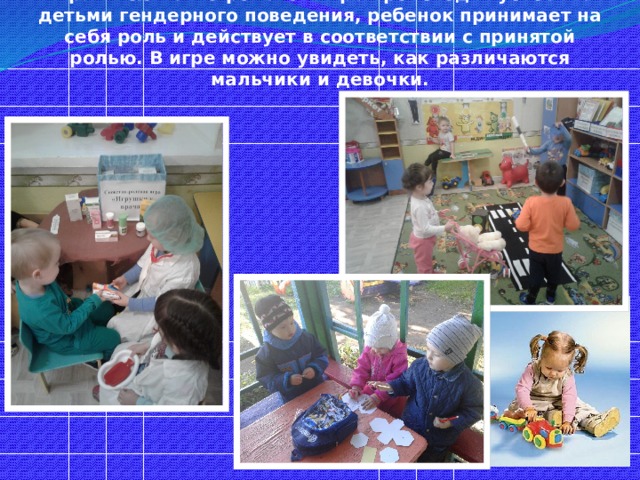 В дошкольном возрасте основной вид деятельности – игра. В сюжетно-ролевой игре происходит усвоение детьми гендерного поведения, ребенок принимает на себя роль и действует в соответствии с принятой ролью. В игре можно увидеть, как различаются мальчики и девочки. 