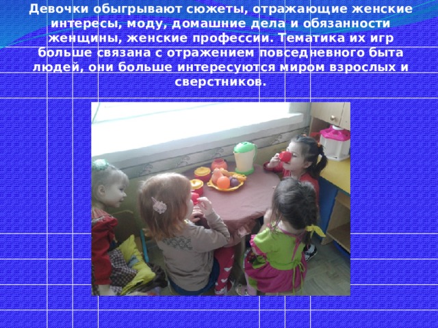  Девочки обыгрывают сюжеты, отражающие женские интересы, моду, домашние дела и обязанности женщины, женские профессии. Тематика их игр больше связана с отражением повседневного быта людей, они больше интересуются миром взрослых и сверстников. 