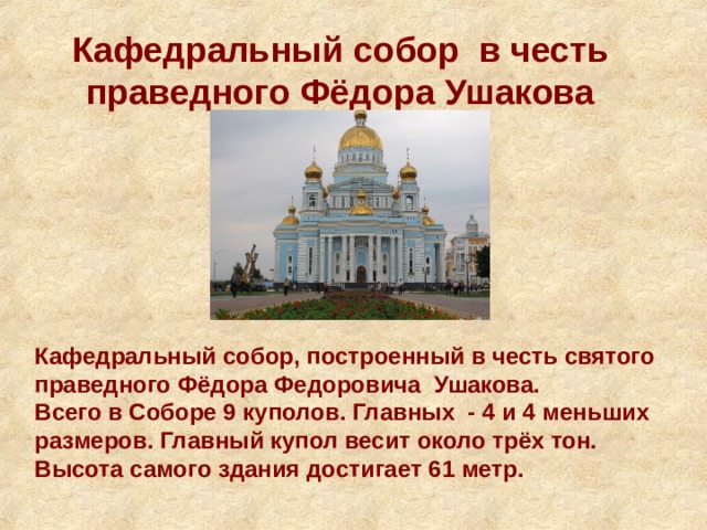 Кафедральный собор в честь праведного Фёдора Ушакова Кафедральный собор, построенный в честь святого праведного Фёдора Федоровича Ушакова. Всего в Соборе 9 куполов. Главных - 4 и 4 меньших размеров. Главный купол весит около трёх тон. Высота самого здания достигает 61 метр. 