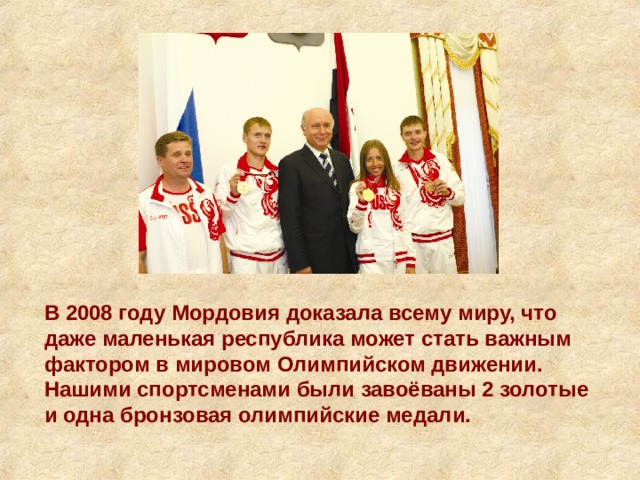 В 2008 году Мордовия доказала всему миру, что даже маленькая республика может стать важным фактором в мировом Олимпийском движении. Нашими спортсменами были завоёваны 2 золотые и одна бронзовая олимпийские медали. 