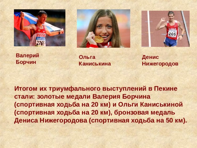 Валерий Борчин Ольга Каниськина Денис Нижегородов Итогом их триумфального выступлений в Пекине стали: золотые медали Валерия Борчина (спортивная ходьба на 20 км) и Ольги Каниськиной (спортивная ходьба на 20 км), бронзовая медаль Дениса Нижегородова (спортивная ходьба на 50 км). 