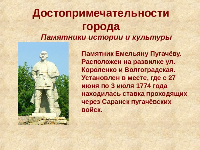 Достопримечательности города Памятники истории и культуры Памятник Емельяну Пугачёву. Расположен на развилке ул. Короленко и Волгоградская. Установлен в месте, где с 27 июня по 3 июля 1774 года находилась ставка проходящих через Саранск пугачёвских войск. 