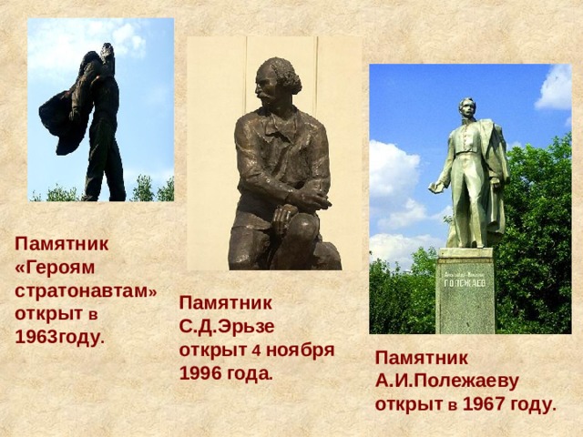 Памятник «Героям стратонавтам » открыт в 1963году . Памятник  С.Д.Эрьзе  открыт 4 ноября  1996  года . Памятник  А.И.Полежаеву  открыт в 1967  году . 
