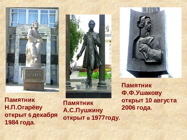 Памятник  Ф.Ф.Ушакову  открыт  10  августа  2006  года . Памятник  Н.П.Огарёву  открыт 6 декабря  1984  года . Памятник  А.С.Пушкину  открыт в 1977году . 