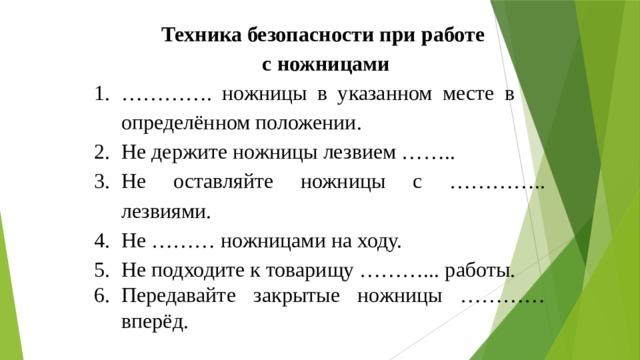 Техника безопасности при работе с ножницами ………… . ножницы в указанном месте в определённом положении. Не держите ножницы лезвием …….. Не оставляйте ножницы с ………….. лезвиями. Не ……… ножницами на ходу. Не подходите к товарищу ………... работы. Передавайте закрытые ножницы ………… вперёд. 