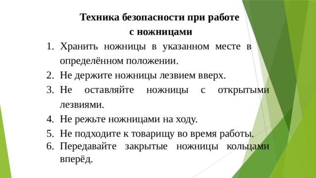 Техника безопасности при работе с ножницами Хранить ножницы в указанном месте в определённом положении. Не держите ножницы лезвием вверх. Не оставляйте ножницы с открытыми лезвиями. Не режьте ножницами на ходу. Не подходите к товарищу во время работы. Передавайте закрытые ножницы кольцами вперёд. 