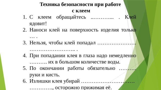 Техника безопасности при работе с клеем С клеем обращайтесь ..………... . Клей ядовит! Наноси клей на поверхность изделия только … . Нельзя, чтобы клей попадал …………………. …………………….. . При попадании клея в глаза надо немедленно ………. их в большом количестве воды. По окончании работы обязательно ………. руки и кисть. Излишки клея убирай ………………………… …………., осторожно прижимая её. 