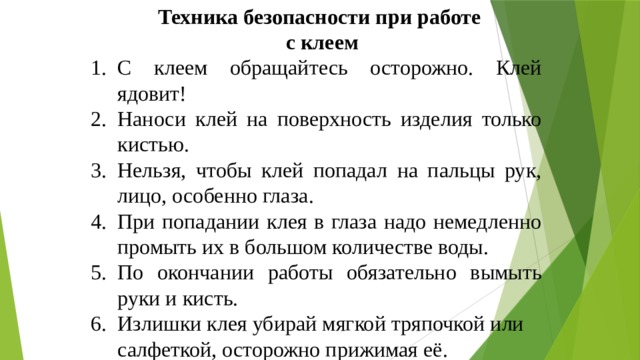 Техника безопасности при работе с клеем С клеем обращайтесь осторожно. Клей ядовит! Наноси клей на поверхность изделия только кистью. Нельзя, чтобы клей попадал на пальцы рук, лицо, особенно глаза. При попадании клея в глаза надо немедленно промыть их в большом количестве воды. По окончании работы обязательно вымыть руки и кисть. Излишки клея убирай мягкой тряпочкой или салфеткой, осторожно прижимая её. 