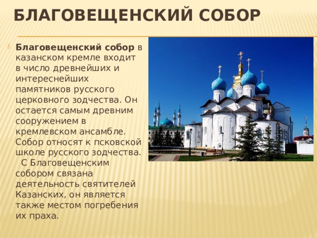 Благовещенский собор Благовещенский собор в казанском кремле входит в число древнейших и интереснейших памятников русского церковного зодчества. Он остается самым древним сооружением в кремлевском ансамбле. Собор относят к псковской школе русского зодчества. С Благовещенским собором связана деятельность святителей Казанских, он является также местом погребения их праха. 