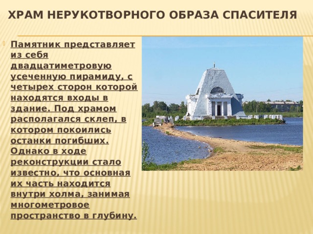 Храм Нерукотворного Образа Спасителя Памятник представляет из себя двадцатиметровую усеченную пирамиду, с четырех сторон которой находятся входы в здание. Под храмом располагался склеп, в котором покоились останки погибших. Однако в ходе реконструкции стало известно, что основная их часть находится внутри холма, занимая многометровое пространство в глубину. 
