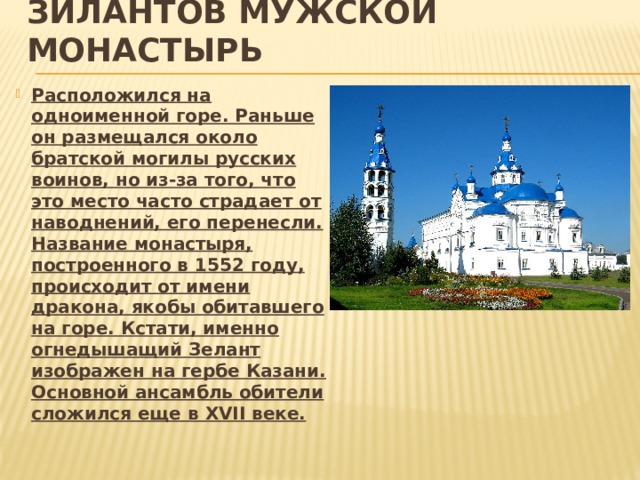 Зилантов мужской монастырь Расположился на одноименной горе. Раньше он размещался около братской могилы русских воинов, но из-за того, что это место часто страдает от наводнений, его перенесли. Название монастыря, построенного в 1552 году, происходит от имени дракона, якобы обитавшего на горе. Кстати, именно огнедышащий Зелант изображен на гербе Казани. Основной ансамбль обители сложился еще в XVII веке. 