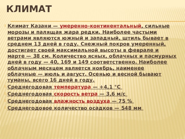 Климат Климат Казани — умеренно-континентальный , сильные морозы и палящая жара редки. Наиболее частыми ветрами являются южный и западный, штиль бывает в среднем 13 дней в году. Снежный покров умеренный, достигает своей максимальной высоты в феврале и марте — 38 см. Количество ясных, облачных и пасмурных дней в году — 40, 169 и 149 соответственно. Наиболее облачным месяцем является ноябрь, наименее облачные — июль и август. Осенью и весной бывают туманы, всего 16 дней в году. Среднегодовая температура  — +4,1 °C Среднегодовая скорость ветра  — 3,6 м/с Среднегодовая влажность воздуха  — 75 % Среднегодовое количество осадков — 548 мм 