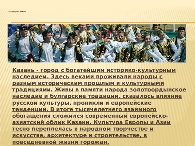 Традиции Казани   Казань - город с богатейшим историко-культурным наследием. Здесь веками проживали народы с разным историческим прошлым и культурными традициями. Живы в памяти народа золотоордынское наследие и булгарские традиции, сказалось влияние русской культуры, проникли и европейские тенденции. В итоге тысячелетнего взаимного обогащения сложился современный европейско-азиатский облик Казани. Культура Европы и Азии тесно переплелась в народном творчестве и искусстве, архитектуре и строительстве, в повседневной жизни горожан.   