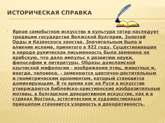 Историческая справка   Яркое самобытное искусство и культура татар наследует традиции государства Волжской Булгарии, Золотой Орды и Казанского ханства. Значительным было и влияние ислама, принятого в 922 году. Существовавшая в народе руническая письменность была заменена на арабскую, что дало импульс к развитию науки, философии и литературы. Образы доисламской языческой мифологии - изображение птиц, животных и, иногда, человека, - заменяются цветочно-растительным и геометрическим орнаментом, который становится доминирующим. В то время как на Руси в искусстве утверждаются библейско-христианские изобразительные мотивы, в булгарском декоративном искусстве, как и в странах Востока, эстетическим и художественным принципом становится узорность и декоративность. 