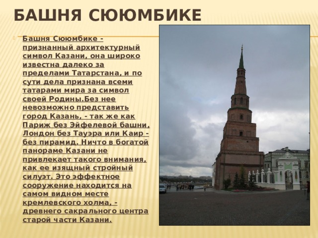 башня Сююмбике Башня Сююмбике - признанный архитектурный символ Казани, она широко известна далеко за пределами Татарстана, и по сути дела признана всеми татарами мира за символ своей Родины.Без нее невозможно представить город Казань, - так же как Париж без Эйфелевой башни, Лондон без Тауэра или Каир - без пирамид. Ничто в богатой панораме Казани не привлекает такого внимания, как ее изящный стройный силуэт. Это эффектное сооружение находится на самом видном месте кремлевского холма, - древнего сакрального центра старой части Казани. 
