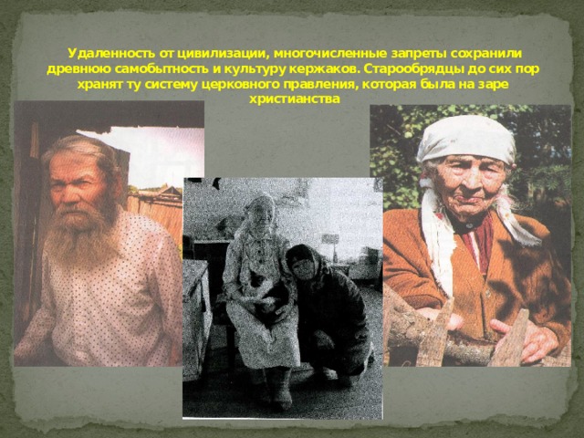 Удаленность от цивилизации, многочисленные запреты сохранили древнюю самобытность и культуру кержаков. Старообрядцы до сих пор хранят ту систему церковного правления, которая была на заре христианства   