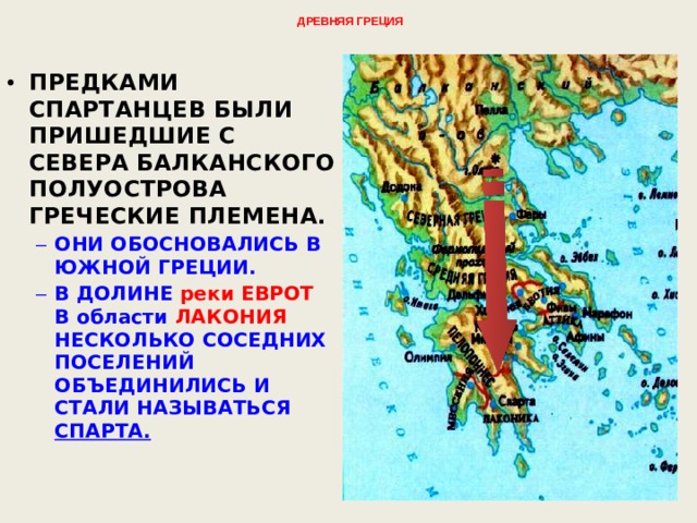 Древняя Греция   ПРЕДКАМИ СПАРТАНЦЕВ БЫЛИ ПРИШЕДШИЕ С СЕВЕРА БАЛКАНСКОГО ПОЛУОСТРОВА ГРЕЧЕСКИЕ ПЛЕМЕНА. ОНИ ОБОСНОВАЛИСЬ В ЮЖНОЙ ГРЕЦИИ. В ДОЛИНЕ реки ЕВРОТ В области ЛАКОНИЯ НЕСКОЛЬКО СОСЕДНИХ ПОСЕЛЕНИЙ ОБЪЕДИНИЛИСЬ И СТАЛИ НАЗЫВАТЬСЯ СПАРТА.  ОНИ ОБОСНОВАЛИСЬ В ЮЖНОЙ ГРЕЦИИ. В ДОЛИНЕ реки ЕВРОТ В области ЛАКОНИЯ НЕСКОЛЬКО СОСЕДНИХ ПОСЕЛЕНИЙ ОБЪЕДИНИЛИСЬ И СТАЛИ НАЗЫВАТЬСЯ СПАРТА.  