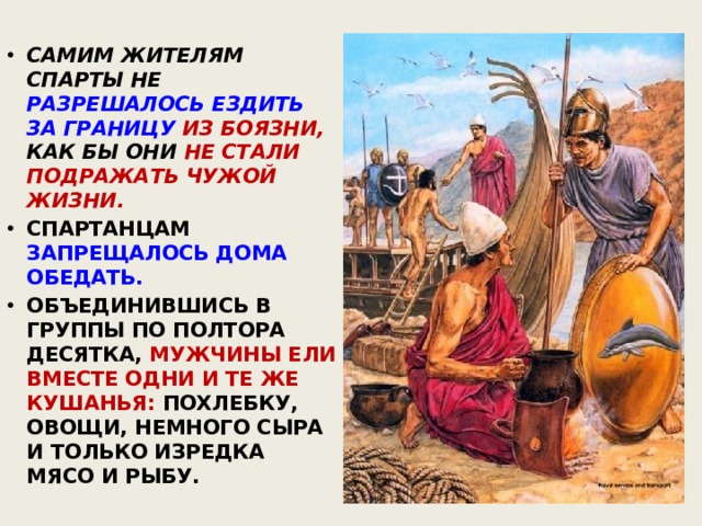 САМИМ ЖИТЕЛЯМ СПАРТЫ НЕ РАЗРЕШАЛОСЬ ЕЗДИТЬ ЗА ГРАНИЦУ ИЗ БОЯЗНИ, КАК БЫ ОНИ НЕ СТАЛИ ПОДРАЖАТЬ ЧУЖОЙ ЖИЗНИ. СПАРТАНЦАМ ЗАПРЕЩАЛОСЬ ДОМА ОБЕДАТЬ. ОБЪЕДИНИВШИСЬ В ГРУППЫ ПО ПОЛТОРА ДЕСЯТКА, МУЖЧИНЫ ЕЛИ ВМЕСТЕ ОДНИ И ТЕ ЖЕ КУШАНЬЯ: ПОХЛЕБКУ, ОВОЩИ, НЕМНОГО СЫРА И ТОЛЬКО ИЗРЕДКА МЯСО И РЫБУ. 