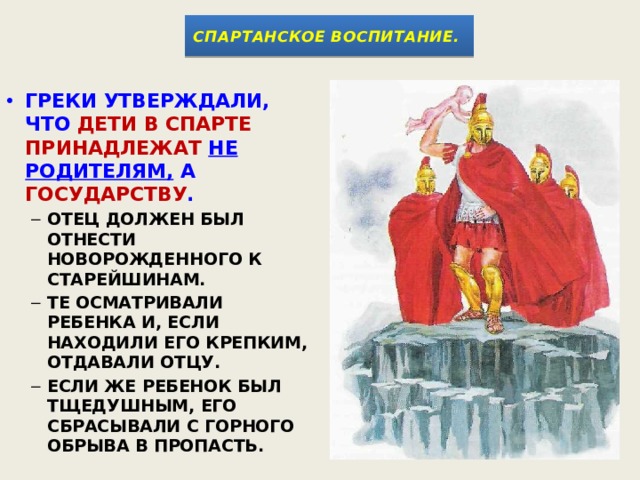 СПАРТАНСКОЕ ВОСПИТАНИЕ.  ГРЕКИ УТВЕРЖДАЛИ, ЧТО ДЕТИ В СПАРТЕ ПРИНАДЛЕЖАТ  НЕ РОДИТЕЛЯМ, А ГОСУДАРСТВУ .  ОТЕЦ ДОЛЖЕН БЫЛ ОТНЕСТИ НОВОРОЖДЕННОГО К СТАРЕЙШИНАМ. ТЕ ОСМАТРИВАЛИ РЕБЕНКА И, ЕСЛИ НАХОДИЛИ ЕГО КРЕПКИМ, ОТДАВАЛИ ОТЦУ. ЕСЛИ ЖЕ РЕБЕНОК БЫЛ ТЩЕДУШНЫМ, ЕГО СБРАСЫВАЛИ С ГОРНОГО ОБРЫВА В ПРОПАСТЬ. ОТЕЦ ДОЛЖЕН БЫЛ ОТНЕСТИ НОВОРОЖДЕННОГО К СТАРЕЙШИНАМ. ТЕ ОСМАТРИВАЛИ РЕБЕНКА И, ЕСЛИ НАХОДИЛИ ЕГО КРЕПКИМ, ОТДАВАЛИ ОТЦУ. ЕСЛИ ЖЕ РЕБЕНОК БЫЛ ТЩЕДУШНЫМ, ЕГО СБРАСЫВАЛИ С ГОРНОГО ОБРЫВА В ПРОПАСТЬ. 