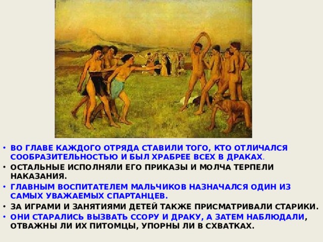 ВО ГЛАВЕ КАЖДОГО ОТРЯДА СТАВИЛИ ТОГО, КТО ОТЛИЧАЛСЯ СООБРАЗИТЕЛЬНОСТЬЮ И БЫЛ ХРАБРЕЕ ВСЕХ В ДРАКАХ . ОСТАЛЬНЫЕ ИСПОЛНЯЛИ ЕГО ПРИКАЗЫ И МОЛЧА ТЕРПЕЛИ НАКАЗАНИЯ. ГЛАВНЫМ ВОСПИТАТЕЛЕМ МАЛЬЧИКОВ НАЗНАЧАЛСЯ ОДИН ИЗ САМЫХ УВАЖАЕМЫХ СПАРТАНЦЕВ. ЗА ИГРАМИ И ЗАНЯТИЯМИ ДЕТЕЙ ТАКЖЕ ПРИСМАТРИВАЛИ СТАРИКИ. ОНИ СТАРАЛИСЬ ВЫЗВАТЬ ССОРУ И ДРАКУ, А ЗАТЕМ НАБЛЮДАЛИ , ОТВАЖНЫ ЛИ ИХ ПИТОМЦЫ, УПОРНЫ ЛИ В СХВАТКАХ. 