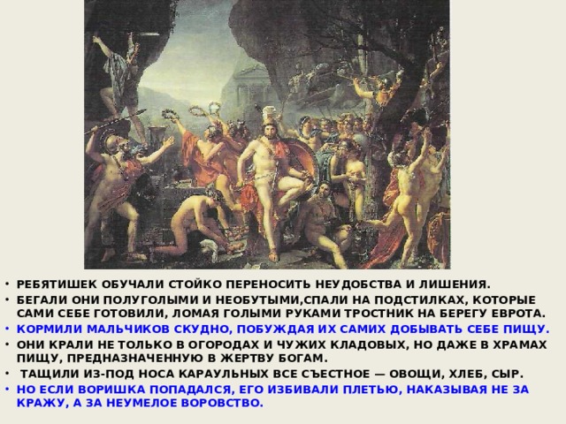 РЕБЯТИШЕК ОБУЧАЛИ СТОЙКО ПЕРЕНОСИТЬ НЕУДОБСТВА И ЛИШЕНИЯ. БЕГАЛИ ОНИ ПОЛУГОЛЫМИ И НЕОБУТЫМИ,СПАЛИ НА ПОДСТИЛКАХ, КОТОРЫЕ САМИ СЕБЕ ГОТОВИЛИ, ЛОМАЯ ГОЛЫМИ РУКАМИ ТРОСТНИК НА БЕРЕГУ ЕВРОТА. КОРМИЛИ МАЛЬЧИКОВ СКУДНО, ПОБУЖДАЯ ИХ САМИХ ДОБЫВАТЬ СЕБЕ ПИЩУ. ОНИ КРАЛИ НЕ ТОЛЬКО В ОГОРОДАХ И ЧУЖИХ КЛАДОВЫХ, НО ДАЖЕ В ХРАМАХ ПИЩУ, ПРЕДНАЗНАЧЕННУЮ В ЖЕРТВУ БОГАМ.  ТАЩИЛИ ИЗ-ПОД НОСА КАРАУЛЬНЫХ ВСЕ СЪЕСТНОЕ — ОВОЩИ, ХЛЕБ, СЫР. НО ЕСЛИ ВОРИШКА ПОПАДАЛСЯ, ЕГО ИЗБИВАЛИ ПЛЕТЬЮ, НАКАЗЫВАЯ НЕ ЗА КРАЖУ, А ЗА НЕУМЕЛОЕ ВОРОВСТВО.  