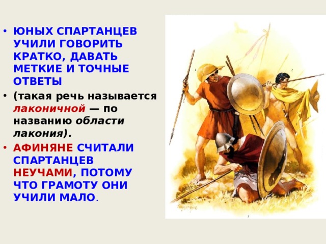 ЮНЫХ СПАРТАНЦЕВ УЧИЛИ ГОВОРИТЬ КРАТКО, ДАВАТЬ МЕТКИЕ И ТОЧНЫЕ ОТВЕТЫ (такая речь называется лаконичной  — по названию области лакония). АФИНЯНЕ СЧИТАЛИ СПАРТАНЦЕВ НЕУЧАМИ , ПОТОМУ ЧТО ГРАМОТУ ОНИ УЧИЛИ МАЛО . 