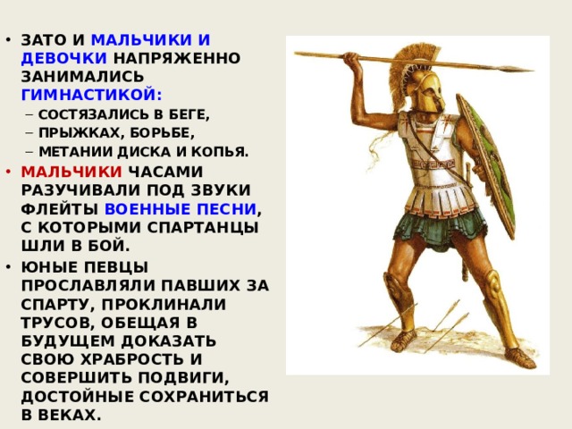ЗАТО И МАЛЬЧИКИ И ДЕВОЧКИ НАПРЯЖЕННО ЗАНИМАЛИСЬ ГИМНАСТИКОЙ: СОСТЯЗАЛИСЬ В БЕГЕ, ПРЫЖКАХ, БОРЬБЕ, МЕТАНИИ ДИСКА И КОПЬЯ. СОСТЯЗАЛИСЬ В БЕГЕ, ПРЫЖКАХ, БОРЬБЕ, МЕТАНИИ ДИСКА И КОПЬЯ. МАЛЬЧИКИ ЧАСАМИ РАЗУЧИВАЛИ ПОД ЗВУКИ ФЛЕЙТЫ ВОЕННЫЕ ПЕСНИ , С КОТОРЫМИ СПАРТАНЦЫ ШЛИ В БОЙ. ЮНЫЕ ПЕВЦЫ ПРОСЛАВЛЯЛИ ПАВШИХ ЗА СПАРТУ, ПРОКЛИНАЛИ ТРУСОВ, ОБЕЩАЯ В БУДУЩЕМ ДОКАЗАТЬ СВОЮ ХРАБРОСТЬ И СОВЕРШИТЬ ПОДВИГИ, ДОСТОЙНЫЕ СОХРАНИТЬСЯ В ВЕКАХ. 