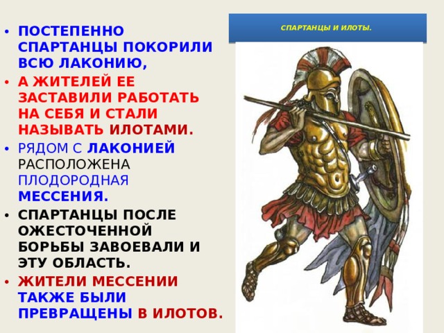  СПАРТАНЦЫ И ИЛОТЫ.    ПОСТЕПЕННО СПАРТАНЦЫ ПОКОРИЛИ ВСЮ ЛАКОНИЮ, А ЖИТЕЛЕЙ ЕЕ ЗАСТАВИЛИ РАБОТАТЬ НА СЕБЯ И СТАЛИ НАЗЫВАТЬ ИЛОТАМИ.  РЯДОМ С ЛАКОНИЕЙ РАСПОЛОЖЕНА ПЛОДОРОДНАЯ МЕССЕНИЯ.  СПАРТАНЦЫ ПОСЛЕ ОЖЕСТОЧЕННОЙ БОРЬБЫ ЗАВОЕВАЛИ И ЭТУ ОБЛАСТЬ. ЖИТЕЛИ МЕССЕНИИ ТАКЖЕ БЫЛИ ПРЕВРАЩЕНЫ В ИЛОТОВ. 