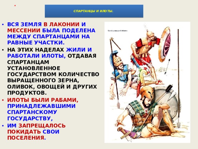 .     СПАРТАНЦЫ И ИЛОТЫ.    ВСЯ ЗЕМЛЯ В ЛАКОНИИ И МЕССЕНИИ БЫЛА ПОДЕЛЕНА МЕЖДУ СПАРТАНЦАМИ НА РАВНЫЕ УЧАСТКИ. НА ЭТИХ НАДЕЛАХ ЖИЛИ И РАБОТАЛИ ИЛОТЫ, ОТДАВАЯ СПАРТАНЦАМ УСТАНОВЛЕННОЕ ГОСУДАРСТВОМ КОЛИЧЕСТВО ВЫРАЩЕННОГО ЗЕРНА, ОЛИВОК, ОВОЩЕЙ И ДРУГИХ ПРОДУКТОВ. ИЛОТЫ БЫЛИ РАБАМИ, ПРИНАДЛЕЖАВШИМИ СПАРТАНСКОМУ ГОСУДАРСТВУ, ИМ ЗАПРЕЩАЛОСЬ ПОКИДАТЬ СВОИ ПОСЕЛЕНИЯ . 