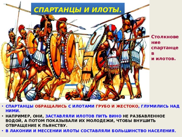  СПАРТАНЦЫ И ИЛОТЫ.  Столкновение спартанцев и илотов. СПАРТАНЦЫ ОБРАЩАЛИСЬ С ИЛОТАМИ ГРУБО И ЖЕСТОКО , ГЛУМИЛИСЬ НАД НИМИ. НАПРИМЕР, ОНИ, ЗАСТАВЛЯЛИ ИЛОТОВ ПИТЬ ВИНО НЕ РАЗБАВЛЕННОЕ ВОДОЙ, А ПОТОМ ПОКАЗЫВАЛИ ИХ МОЛОДЕЖИ, ЧТОБЫ ВНУШИТЬ ОТВРАЩЕНИЕ К ПЬЯНСТВУ. В ЛАКОНИИ И МЕССЕНИИ ИЛОТЫ СОСТАВЛЯЛИ БОЛЬШИНСТВО НАСЕЛЕНИЯ. 