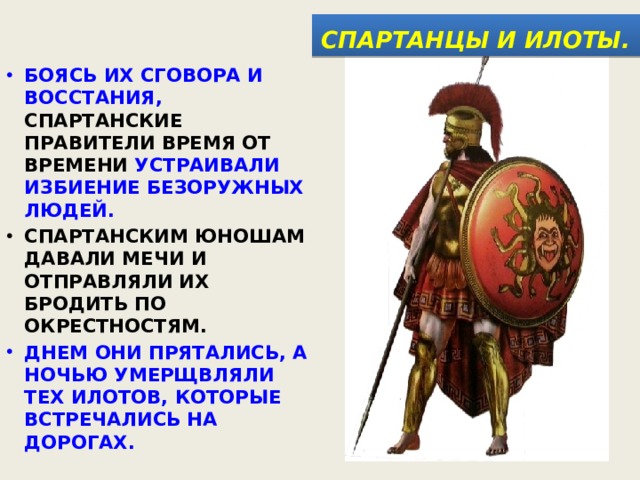  СПАРТАНЦЫ И ИЛОТЫ.  БОЯСЬ ИХ СГОВОРА И ВОССТАНИЯ, СПАРТАНСКИЕ ПРАВИТЕЛИ ВРЕМЯ ОТ ВРЕМЕНИ УСТРАИВАЛИ ИЗБИЕНИЕ БЕЗОРУЖНЫХ ЛЮДЕЙ. СПАРТАНСКИМ ЮНОШАМ ДАВАЛИ МЕЧИ И ОТПРАВЛЯЛИ ИХ БРОДИТЬ ПО ОКРЕСТНОСТЯМ. ДНЕМ ОНИ ПРЯТАЛИСЬ, А НОЧЬЮ УМЕРЩВЛЯЛИ ТЕХ ИЛОТОВ, КОТОРЫЕ ВСТРЕЧАЛИСЬ НА ДОРОГАХ. 