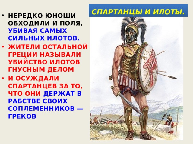  СПАРТАНЦЫ И ИЛОТЫ.  НЕРЕДКО ЮНОШИ ОБХОДИЛИ И ПОЛЯ, УБИВАЯ САМЫХ СИЛЬНЫХ ИЛОТОВ. ЖИТЕЛИ ОСТАЛЬНОЙ ГРЕЦИИ НАЗЫВАЛИ УБИЙСТВО ИЛОТОВ ГНУСНЫМ ДЕЛОМ И ОСУЖДАЛИ СПАРТАНЦЕВ ЗА ТО, ЧТО ОНИ ДЕРЖАТ В РАБСТВЕ СВОИХ СОПЛЕМЕННИКОВ — ГРЕКОВ 