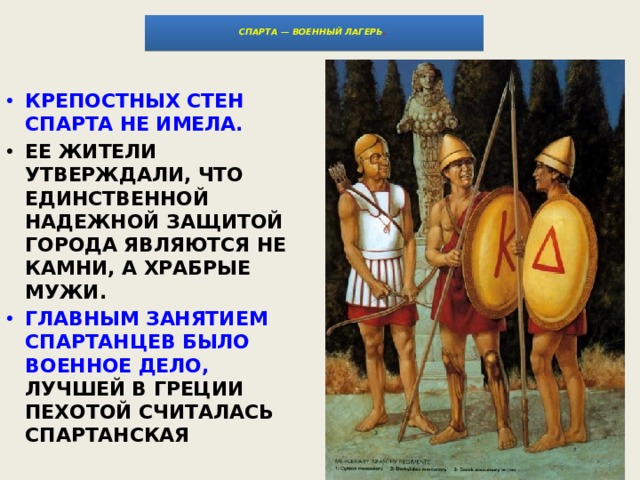   СПАРТА — ВОЕННЫЙ ЛАГЕРЬ .   КРЕПОСТНЫХ СТЕН СПАРТА НЕ ИМЕЛА. ЕЕ ЖИТЕЛИ УТВЕРЖДАЛИ, ЧТО ЕДИНСТВЕННОЙ НАДЕЖНОЙ ЗАЩИТОЙ ГОРОДА ЯВЛЯЮТСЯ НЕ КАМНИ, А ХРАБРЫЕ МУЖИ. ГЛАВНЫМ ЗАНЯТИЕМ СПАРТАНЦЕВ БЫЛО ВОЕННОЕ ДЕЛО, ЛУЧШЕЙ В ГРЕЦИИ ПЕХОТОЙ СЧИТАЛАСЬ СПАРТАНСКАЯ 