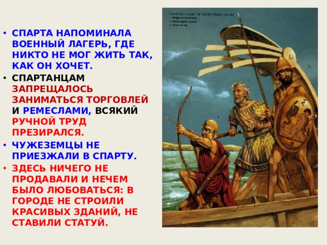 СПАРТА НАПОМИНАЛА ВОЕННЫЙ ЛАГЕРЬ, ГДЕ НИКТО НЕ МОГ ЖИТЬ ТАК, КАК ОН ХОЧЕТ. СПАРТАНЦАМ ЗАПРЕЩАЛОСЬ ЗАНИМАТЬСЯ ТОРГОВЛЕЙ И РЕМЕСЛАМИ, ВСЯКИЙ РУЧНОЙ ТРУД ПРЕЗИРАЛСЯ. ЧУЖЕЗЕМЦЫ НЕ ПРИЕЗЖАЛИ В СПАРТУ. ЗДЕСЬ НИЧЕГО НЕ ПРОДАВАЛИ И НЕЧЕМ БЫЛО ЛЮБОВАТЬСЯ: В ГОРОДЕ НЕ СТРОИЛИ КРАСИВЫХ ЗДАНИЙ, НЕ СТАВИЛИ СТАТУЙ. 