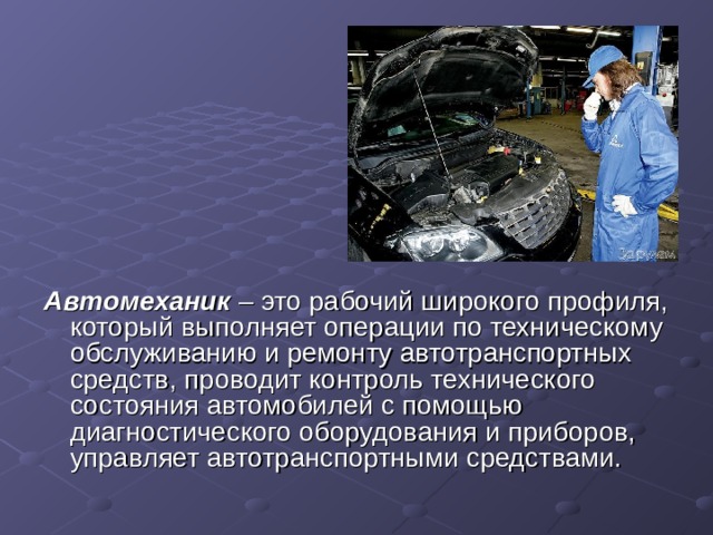 Автомеханик – это рабочий широкого профиля, который выполняет операции по техническому обслуживанию и ремонту автотранспортных средств, проводит контроль технического состояния автомобилей с помощью диагностического оборудования и приборов, управляет автотранспортными средствами. 