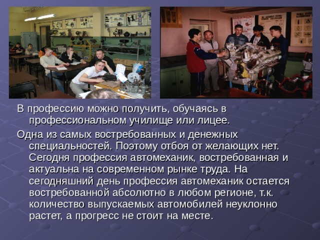В профессию можно получить, обучаясь в профессиональном училище или лицее. Одна из самых востребованных и денежных специальностей. Поэтому отбоя от желающих нет. Сегодня профессия автомеханик, востребованная и актуальна на современном рынке труда. На сегодняшний день профессия автомеханик остается востребованной абсолютно в любом регионе, т.к. количество выпускаемых автомобилей неуклонно растет, а прогресс не стоит на месте. 