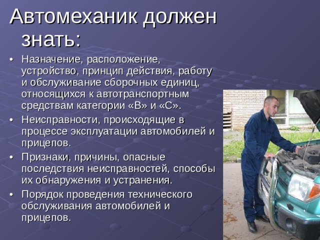 Автомеханик должен знать: •  Назначение, расположение, устройство, принцип действия, работу и обслуживание сборочных единиц, относящихся к автотранспортным средствам категории «В» и «С». •  Неисправности, происходящие в процессе эксплуатации автомобилей и прицепов. •  Признаки, причины, опасные последствия неисправностей, способы их обнаружения и устранения. •  Порядок проведения технического обслуживания автомобилей и прицепов. 