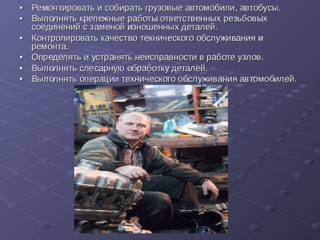 •  Ремонтировать и собирать грузовые автомобили, автобусы. •  Выполнять крепежные работы ответственных резьбовых соединений с заменой изношенных деталей. •  Контролировать качество технического обслуживания и ремонта. •  Определять и устранять неисправности в работе узлов. •  Выполнять слесарную обработку деталей. •  Выполнять операции технического обслуживания автомобилей. 